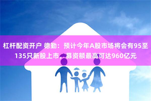 杠杆配资开户 德勤：预计今年A股市场将会有95至135只新股上市，募资额最高可达960亿元