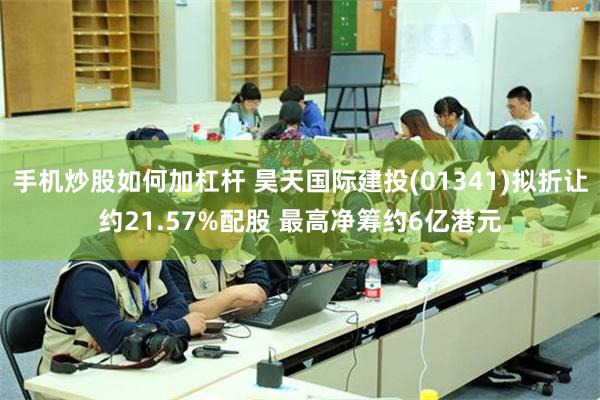 手机炒股如何加杠杆 昊天国际建投(01341)拟折让约21.57%配股 最高净筹约6亿港元