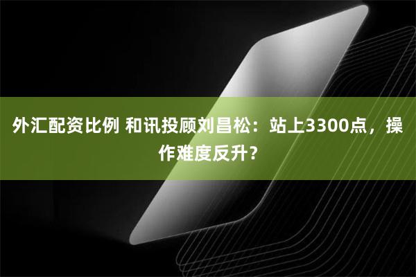 外汇配资比例 和讯投顾刘昌松：站上3300点，操作难度反升？