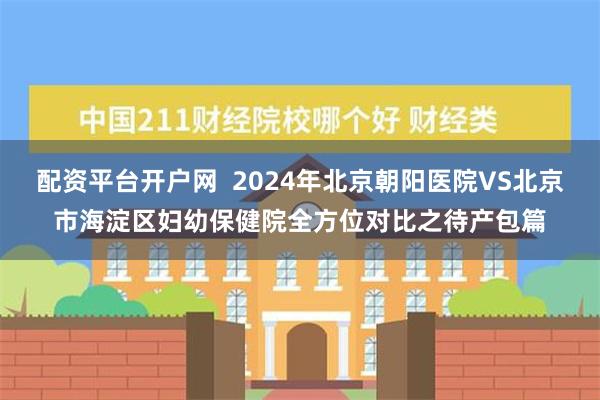 配资平台开户网  2024年北京朝阳医院VS北京市海淀区妇幼保健院全方位对比之待产包篇