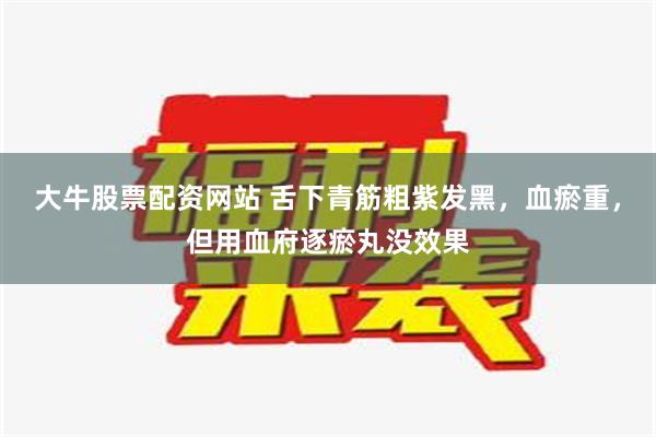 大牛股票配资网站 舌下青筋粗紫发黑，血瘀重，但用血府逐瘀丸没效果