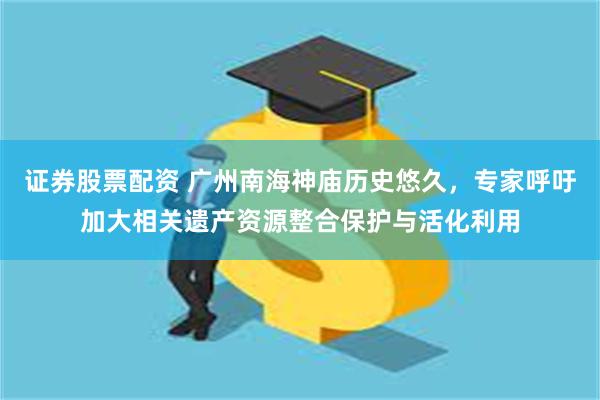 证券股票配资 广州南海神庙历史悠久，专家呼吁加大相关遗产资源整合保护与活化利用