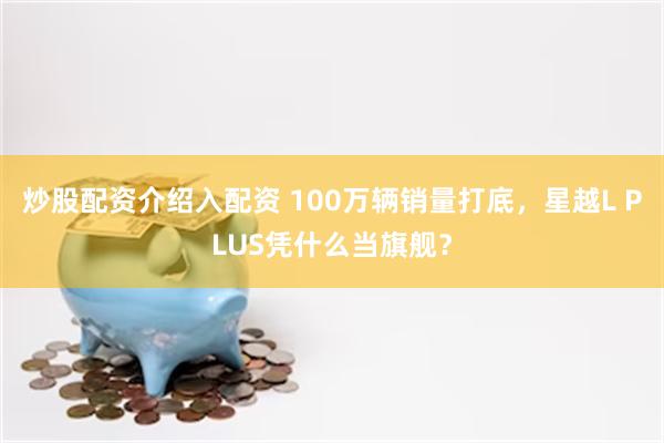 炒股配资介绍入配资 100万辆销量打底，星越L PLUS凭什么当旗舰？
