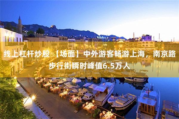 线上杠杆炒股 【场面】中外游客畅游上海，南京路步行街瞬时峰值6.5万人